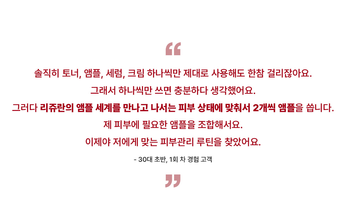 솔직히 토너, 앰플, 세럼, 크림 하나씩만 제대로 사용해도 한참 걸리잖아요.  그래서 하나씩만 쓰면 충분하다 생각했어요.  그러다 리쥬란의 앰플 세계를 만나고 나서는 피부 상태에 맞춰서 2개씩 앰플을 씁니다.  제 피부에 필요한 앰플을 조합해서요.  이제야 저에게 맞는 피부관리 루틴을 찾았어요.    - 30대 초반, 1회 차 경험 고객